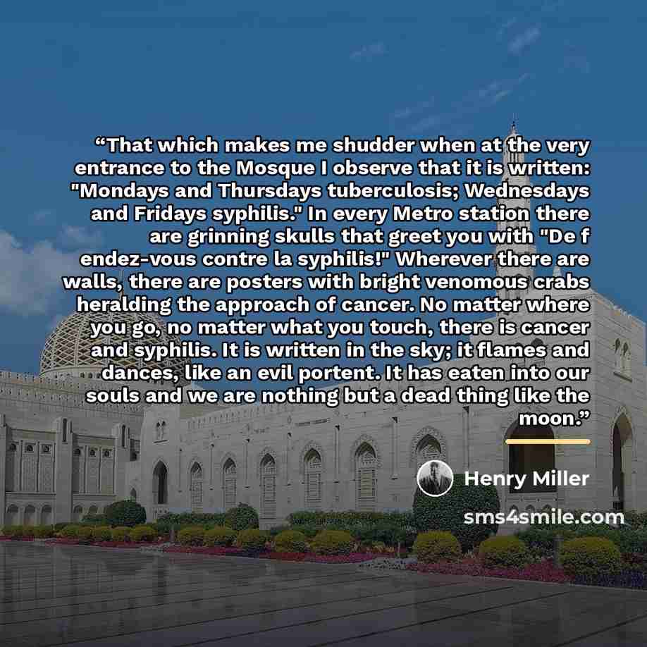 “That which makes me shudder when at the very entrance to the Mosque I observe that it is written: "Mondays and Thursdays tuberculosis; Wednesdays and Fridays syphilis." In every Metro station there are grinning skulls that greet you with "De f endez-vous contre la syphilis!" Wherever there are…” quote by Henry Miller