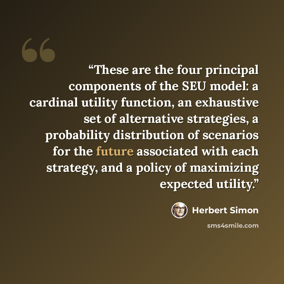 “These are the four principal components of the SEU model: a cardinal utility function, an exhaustive set of alternative strategies, a probability distribution of scenarios for the future associated with each strategy, and a policy of maximizing expected utility.” quote by Herbert Simon