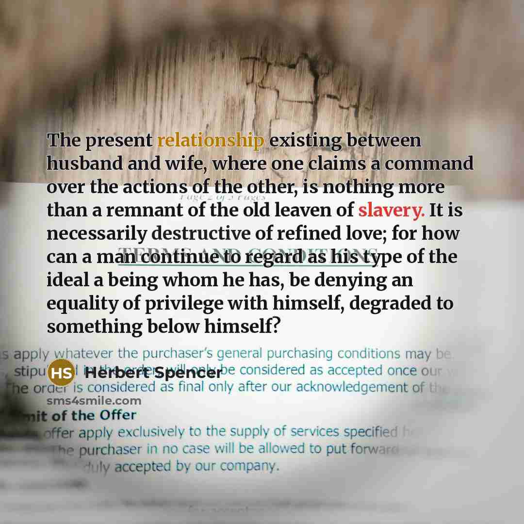 “The present relationship existing between husband and wife, where one claims a command over the actions of the other, is nothing more than a remnant of the old leaven of slavery. It is necessarily destructive of refined love; for how can a man continue to regard as his type of the ideal a being…” quote by Herbert Spencer