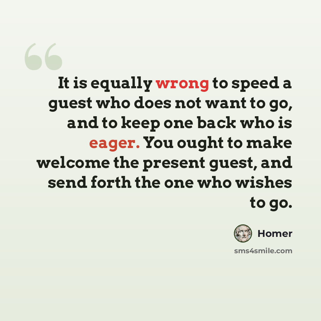 “It is equally wrong to speed a guest who does not want to go, and to keep one back who is eager. You ought to make welcome the present guest, and send forth the one who wishes to go.” quote by Homer