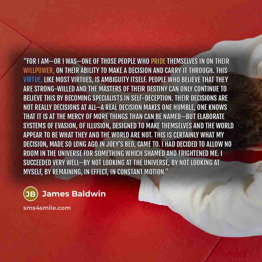 “For I am—or I was—one of those people who pride themselves in on their willpower, on their ability to make a decision and carry it through. This virtue, like most virtues, is ambiguity itself. People who believe that they are strong-willed and the masters of their destiny can only continue to…” quote by James Baldwin