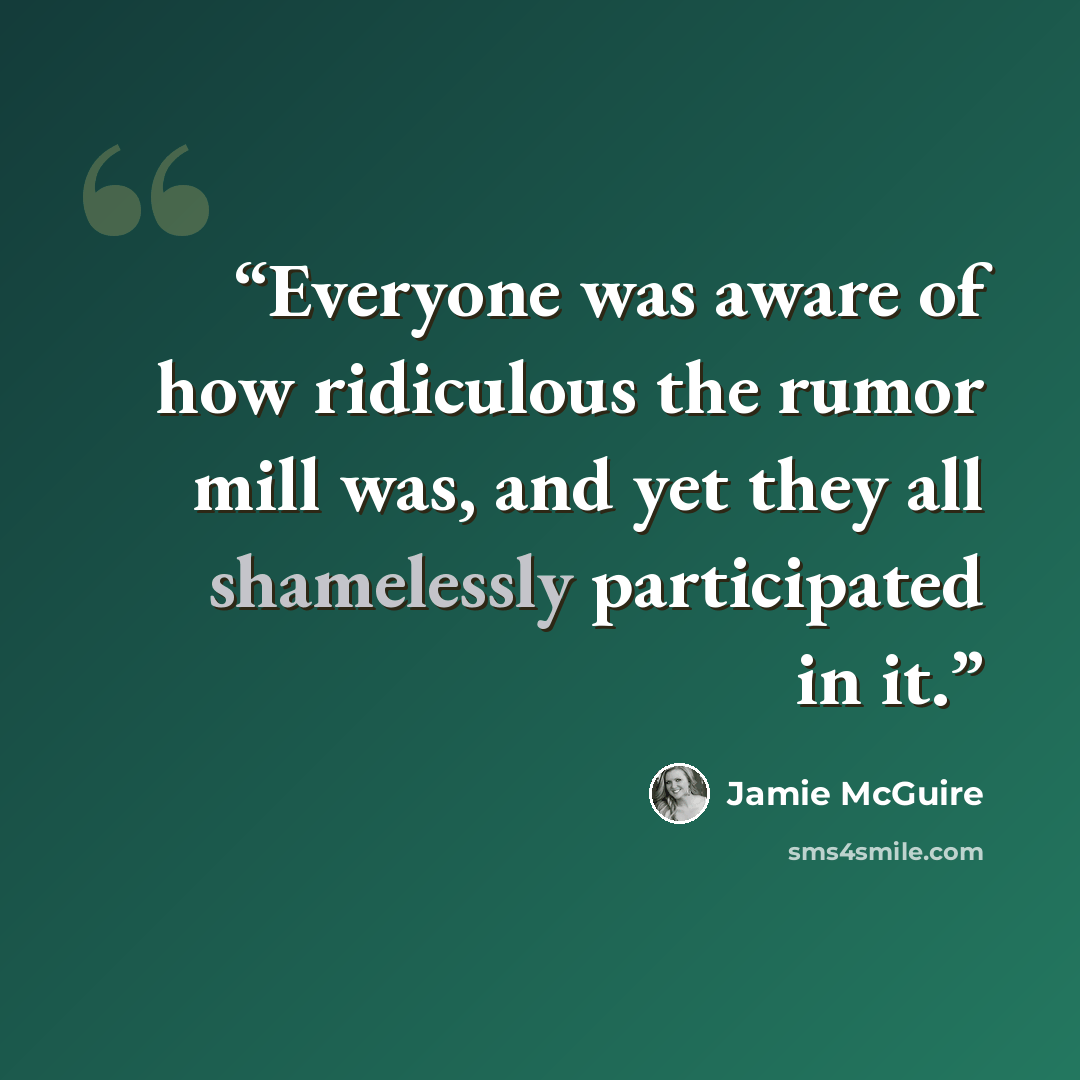 “Everyone was aware of how ridiculous the rumor mill was, and yet they all shamelessly participated in it.” quote by Jamie McGuire