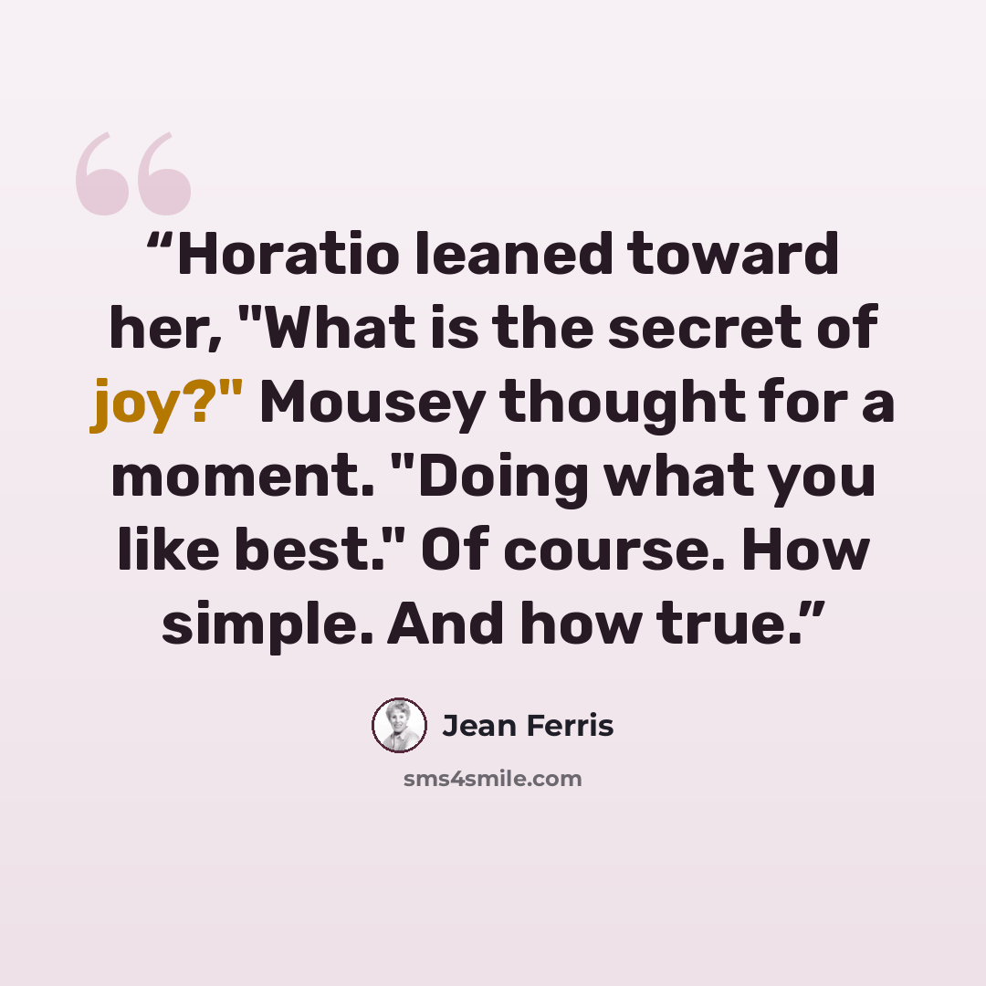 “Horatio leaned toward her, "What is the secret of joy?" Mousey thought for a moment. "Doing what you like best." Of course. How simple. And how true.” quote by Jean Ferris