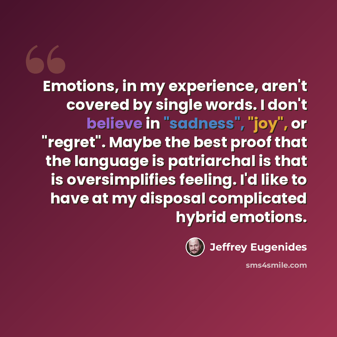 “Emotions, in my experience, aren't covered by single words. I don't believe in "sadness", "joy", or "regret". Maybe the best proof that the language is patriarchal is that is oversimplifies feeling. I'd like to have at my disposal complicated hybrid emotions.” quote by Jeffrey Eugenides