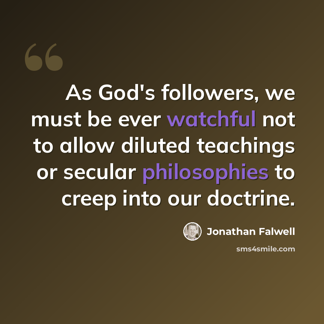 “As God's followers, we must be ever watchful not to allow diluted teachings or secular philosophies to creep into our doctrine.” quote by Jonathan Falwell