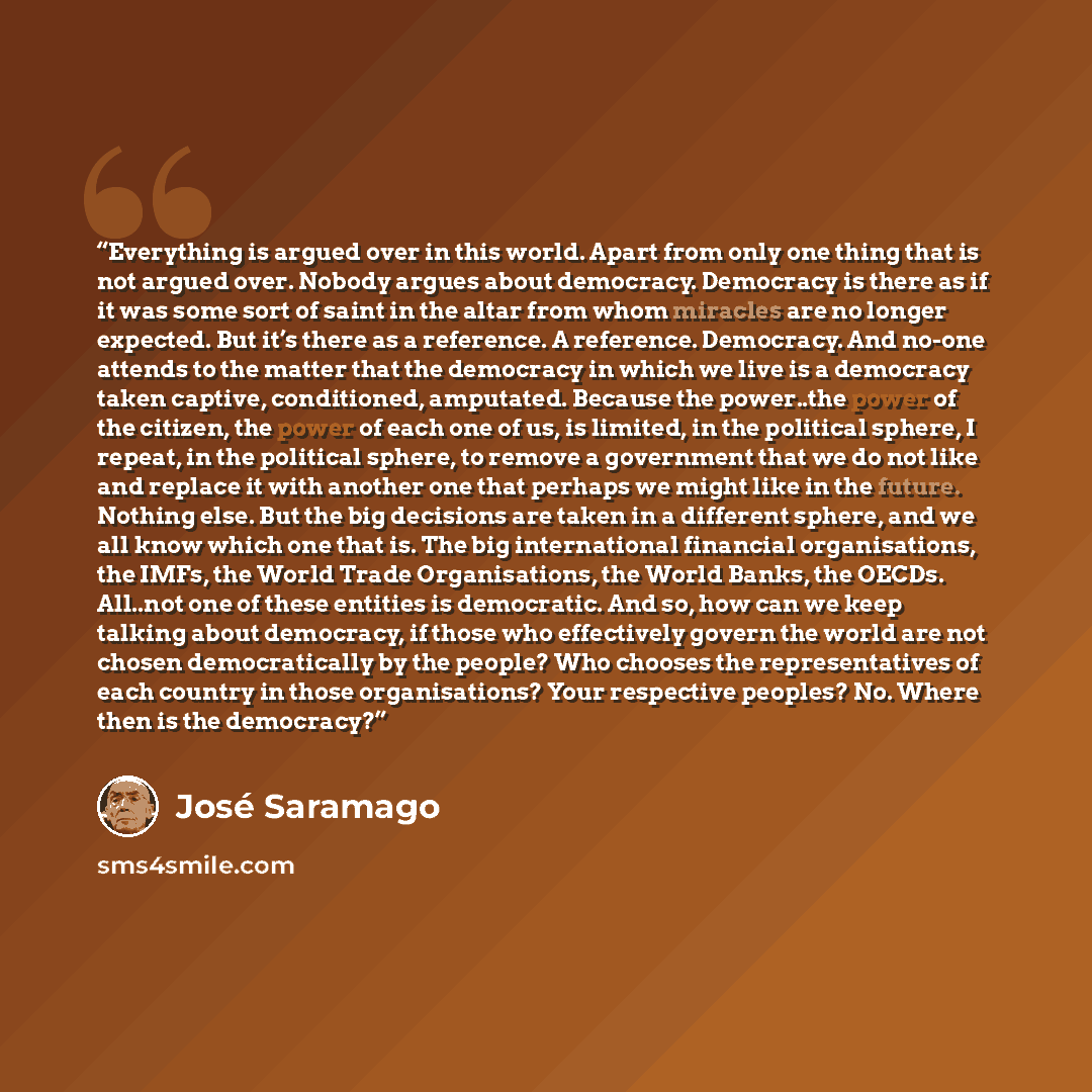 “Everything is argued over in this world. Apart from only one thing that is not argued over. Nobody argues about democracy. Democracy is there as if it was some sort of saint in the altar from whom miracles are no longer expected. But it’s there as a reference. A reference. Democracy. And no-one…” quote by José Saramago