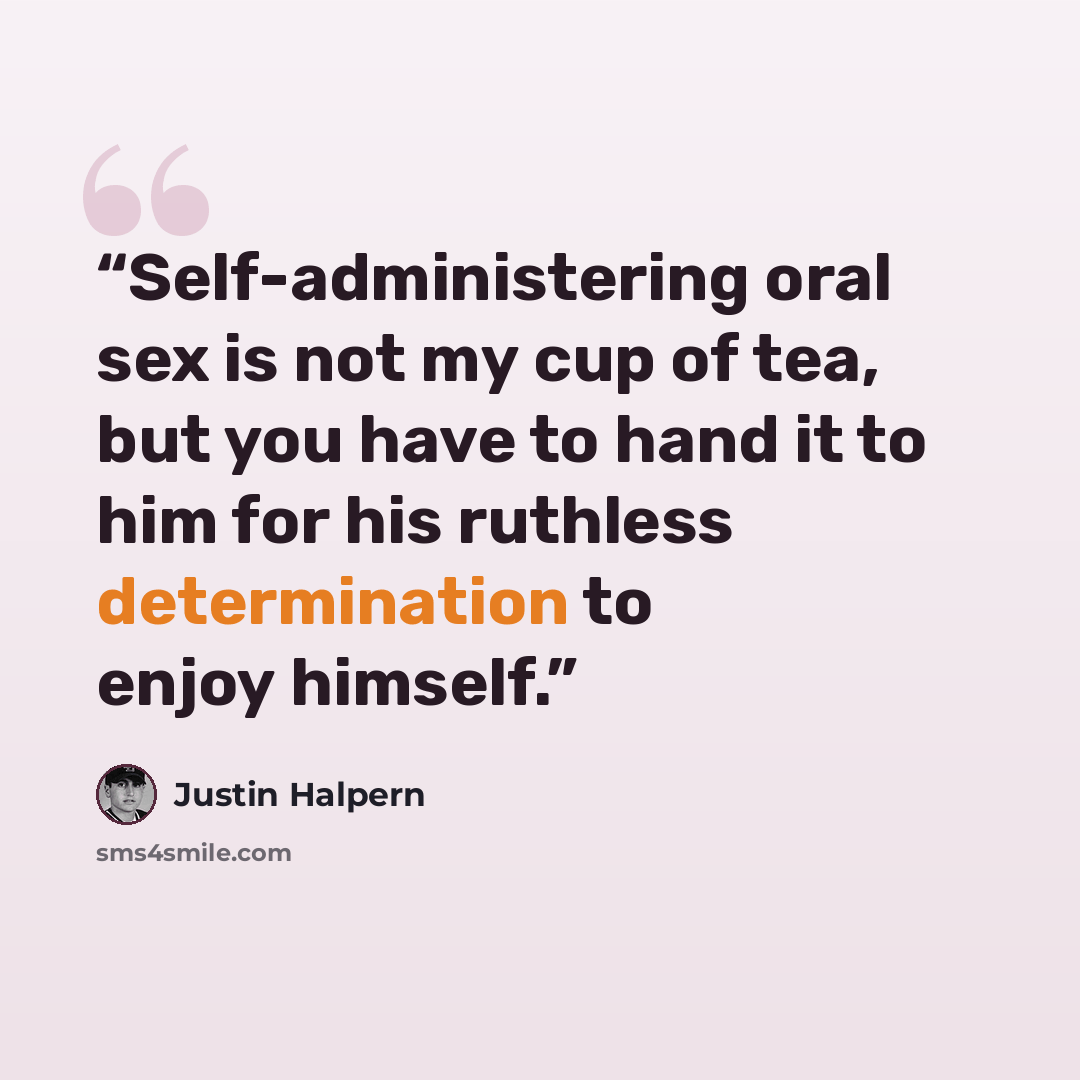 “Self-administering oral sex is not my cup of tea, but you have to hand it to him for his ruthless determination to enjoy himself.” quote by Justin Halpern