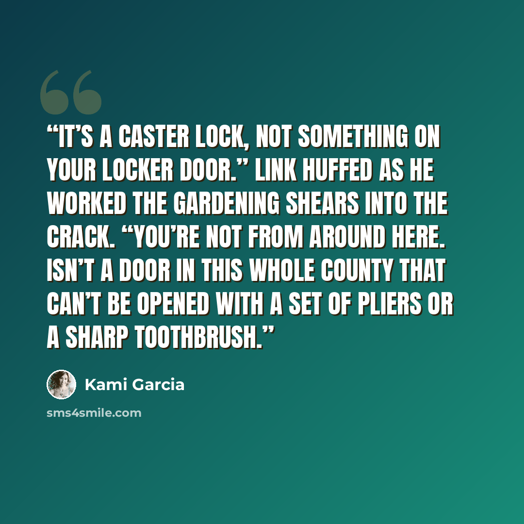 “It’s a Caster lock, not something on your locker door.” Link huffed as he worked the gardening shears into the crack. “You’re not from around here. Isn’t a door in this whole county that can’t be opened with a set of pliers or a sharp toothbrush.” quote by Kami Garcia