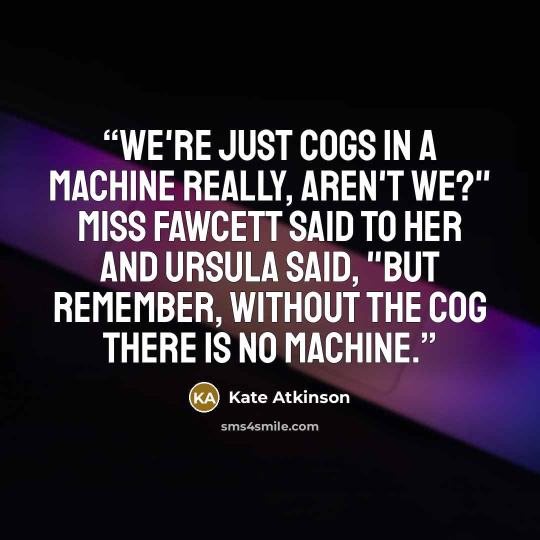 “We're just cogs in a machine really, aren't we?" Miss Fawcett said to her and Ursula said, "But remember, without the cog there is no machine.” quote by Kate Atkinson