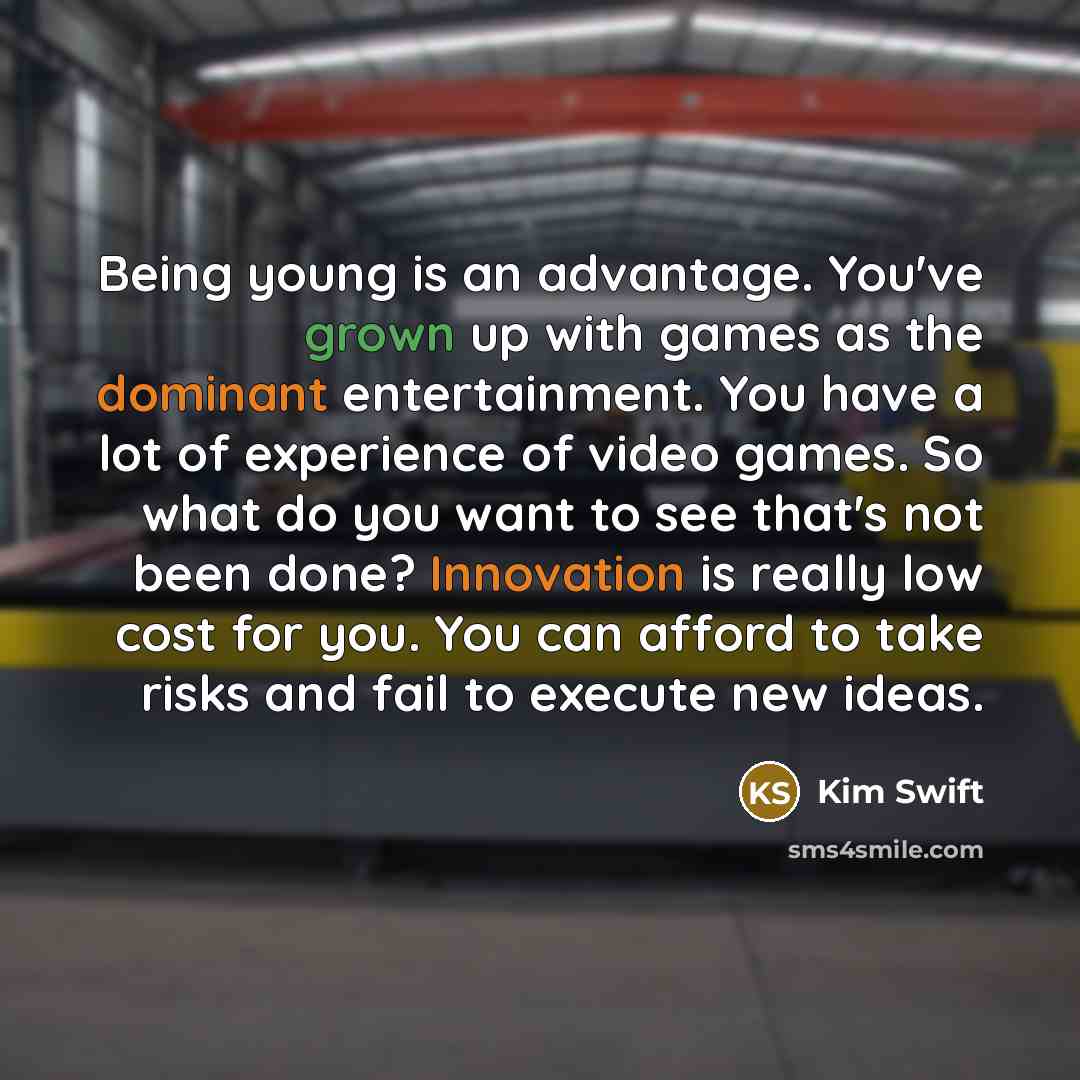 “Being young is an advantage. You've grown up with games as the dominant entertainment. You have a lot of experience of video games. So what do you want to see that's not been done? Innovation is really low cost for you. You can afford to take risks and fail to execute new ideas.” quote by Kim Swift