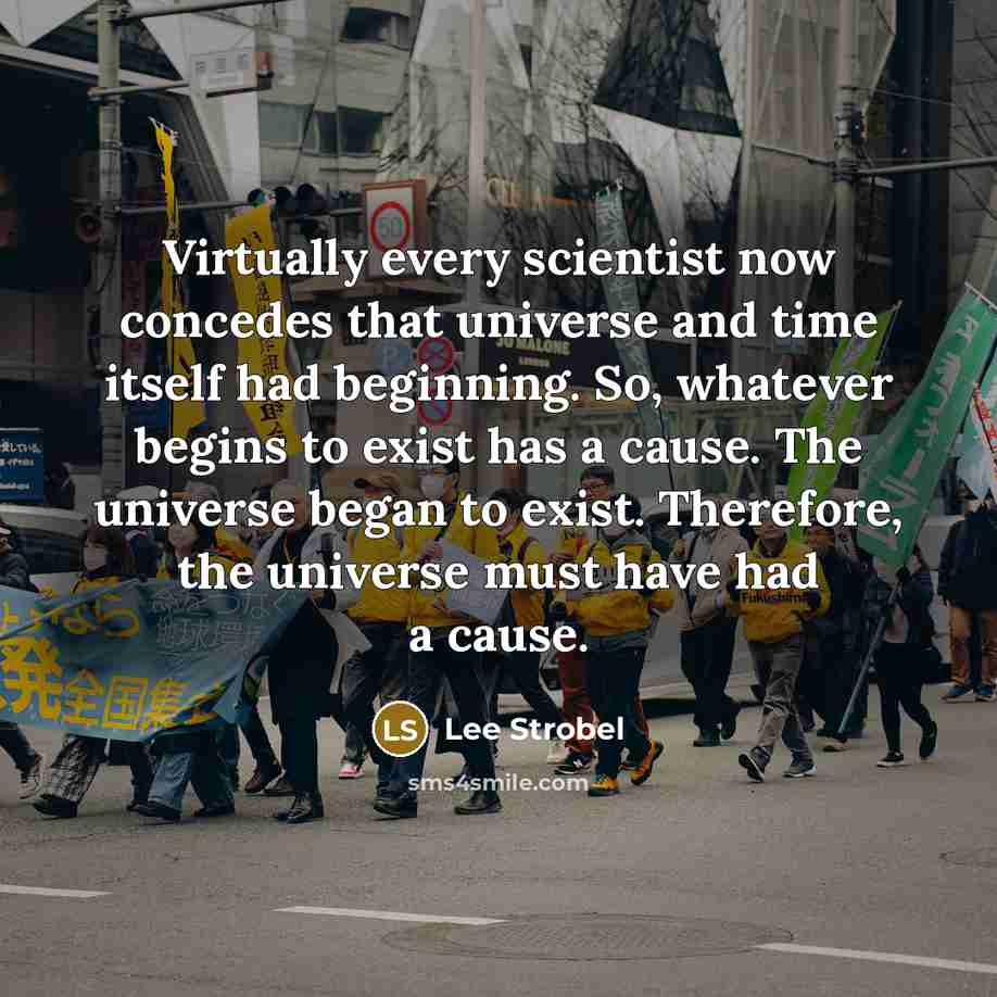 “Virtually every scientist now concedes that universe and time itself had beginning. So, whatever begins to exist has a cause. The universe began to exist. Therefore, the universe must have had a cause.” quote by Lee Strobel