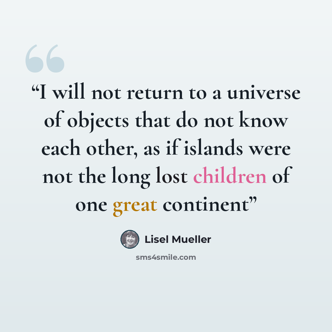 “I will not return to a universe of objects that do not know each other, as if islands were not the long lost children of one great continent” quote by Lisel Mueller