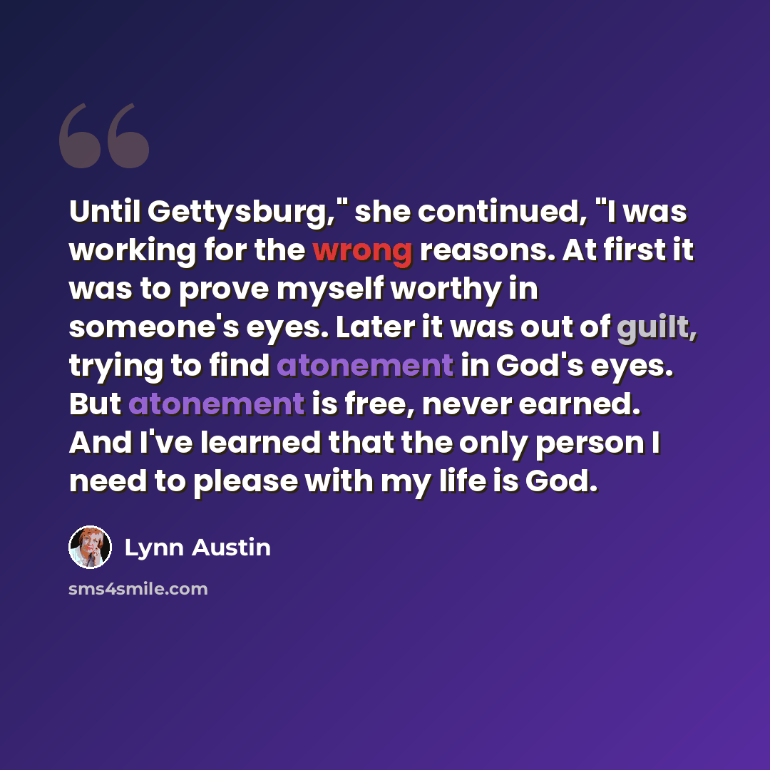 “Until Gettysburg," she continued, "I was working for the wrong reasons. At first it was to prove myself worthy in someone's eyes. Later it was out of guilt, trying to find atonement in God's eyes. But atonement is free, never earned. And I've learned that the only person I need to please with my…” quote by Lynn Austin