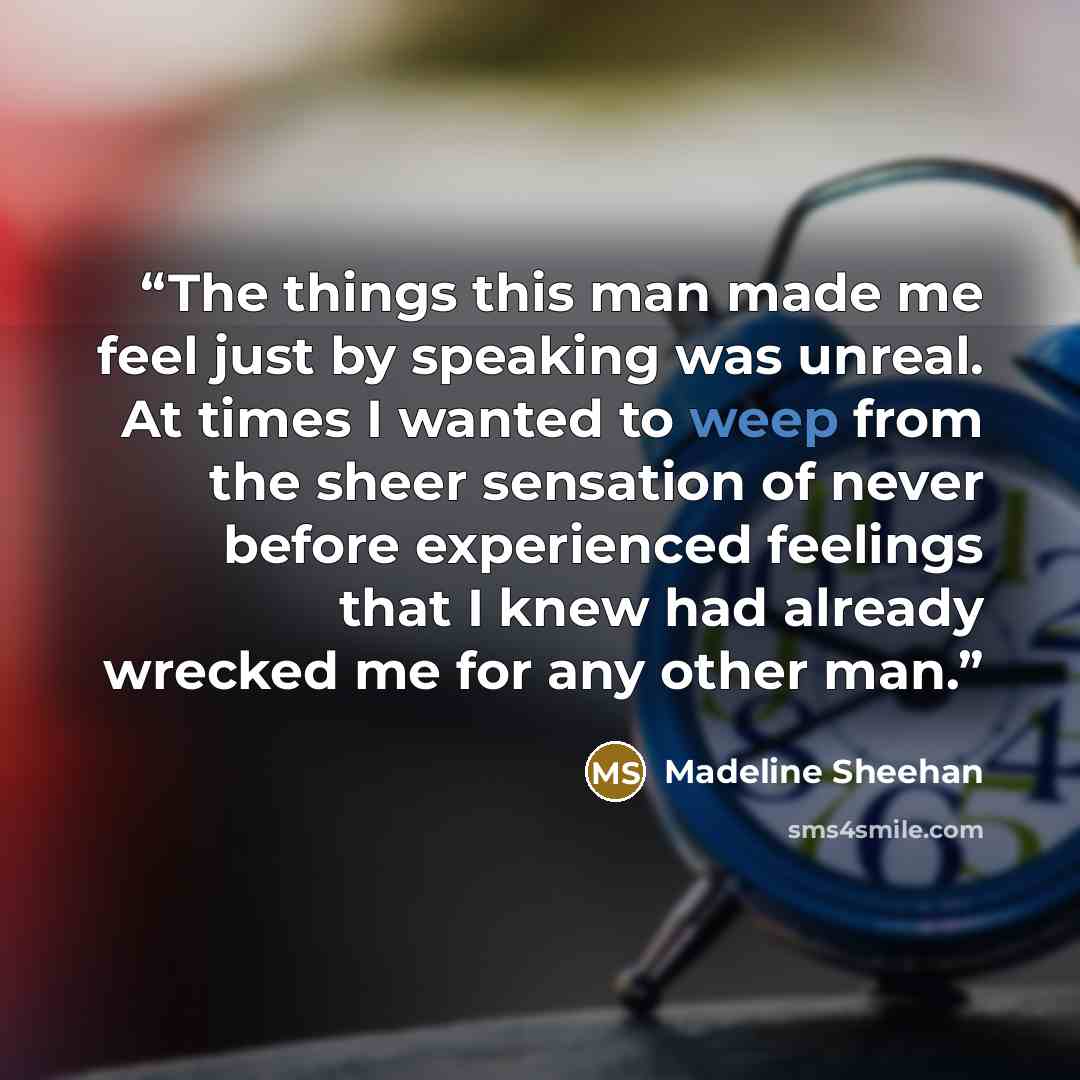 “The things this man made me feel just by speaking was unreal. At times I wanted to weep from the sheer sensation of never before experienced feelings that I knew had already wrecked me for any other man.” quote by Madeline Sheehan