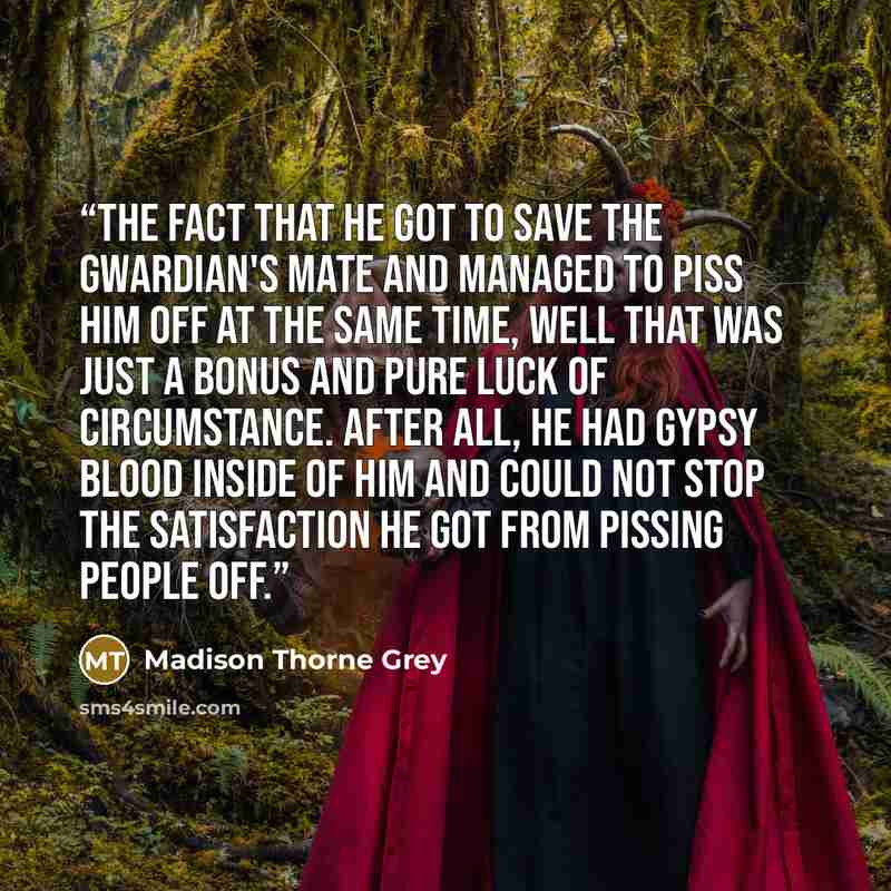 “The fact that he got to save the Gwardian's mate and managed to piss him off at the same time, well that was just a bonus and pure luck of circumstance. After all, he had gypsy blood inside of him and could not stop the satisfaction he got from pissing people off.” quote by Madison Thorne Grey
