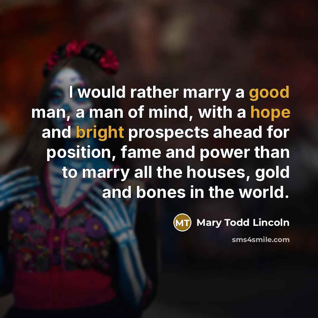 “I would rather marry a good man, a man of mind, with a hope and bright prospects ahead for position, fame and power than to marry all the houses, gold and bones in the world.” quote by Mary Todd Lincoln