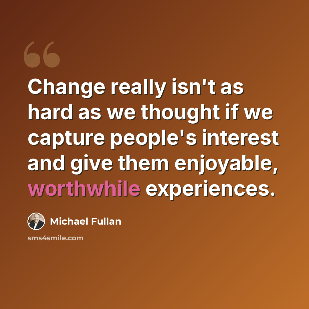 “Change really isn't as hard as we thought if we capture people's interest and give them enjoyable, worthwhile experiences.” quote by Michael Fullan