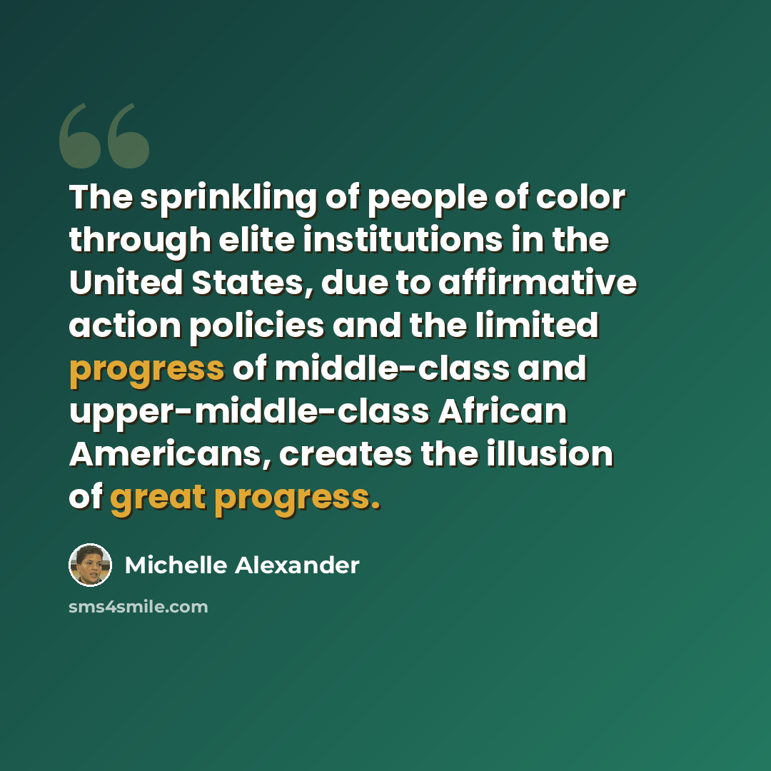 “The sprinkling of people of color through elite institutions in the United States, due to affirmative action policies and the limited progress of middle-class and upper-middle-class African Americans, creates the illusion of great progress.” quote by Michelle Alexander