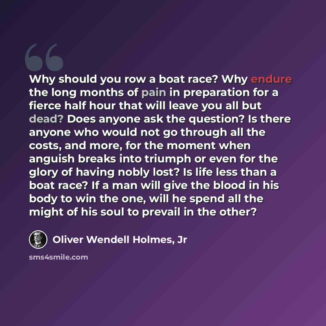 “Why should you row a boat race? Why endure the long months of pain in preparation for a fierce half hour that will leave you all but dead? Does anyone ask the question? Is there anyone who would not go through all the costs, and more, for the moment when anguish breaks into triumph or even for the…” quote by Oliver Wendell Holmes, Jr