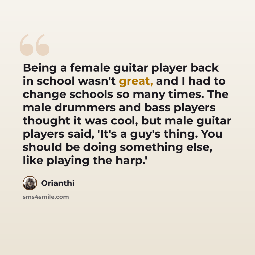 “Being a female guitar player back in school wasn't great, and I had to change schools so many times. The male drummers and bass players thought it was cool, but male guitar players said, 'It's a guy's thing. You should be doing something else, like playing the harp.'” quote by Orianthi