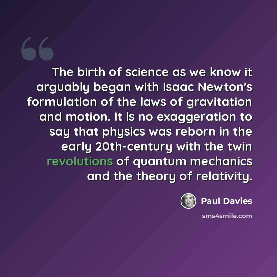 “The birth of science as we know it arguably began with Isaac Newton's formulation of the laws of gravitation and motion. It is no exaggeration to say that physics was reborn in the early 20th-century with the twin revolutions of quantum mechanics and the theory of relativity.” quote by Paul Davies