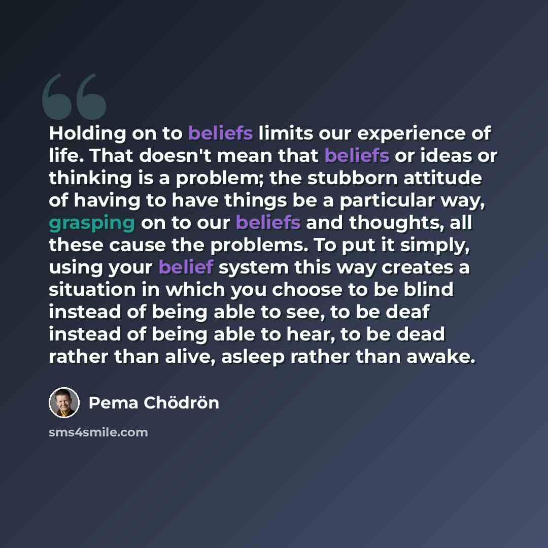 “Holding on to beliefs limits our experience of life. That doesn't mean that beliefs or ideas or thinking is a problem; the stubborn attitude of having to have things be a particular way, grasping on to our beliefs and thoughts, all these cause the problems. To put it simply, using your belief…” quote by Pema Chodron