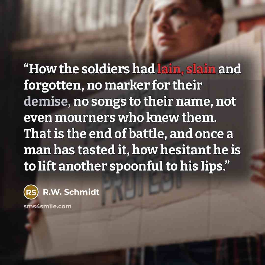 “How the soldiers had lain, slain and forgotten, no marker for their demise, no songs to their name, not even mourners who knew them. That is the end of battle, and once a man has tasted it, how hesitant he is to lift another spoonful to his lips.” quote by R.W. Schmidt