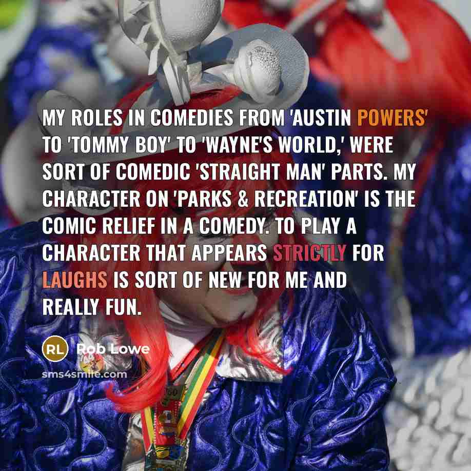 “My roles in comedies from 'Austin Powers' to 'Tommy Boy' to 'Wayne's World,' were sort of comedic 'straight man' parts. My character on 'Parks & Recreation' is the comic relief in a comedy. To play a character that appears strictly for laughs is sort of new for me and really fun.” quote by Rob Lowe
