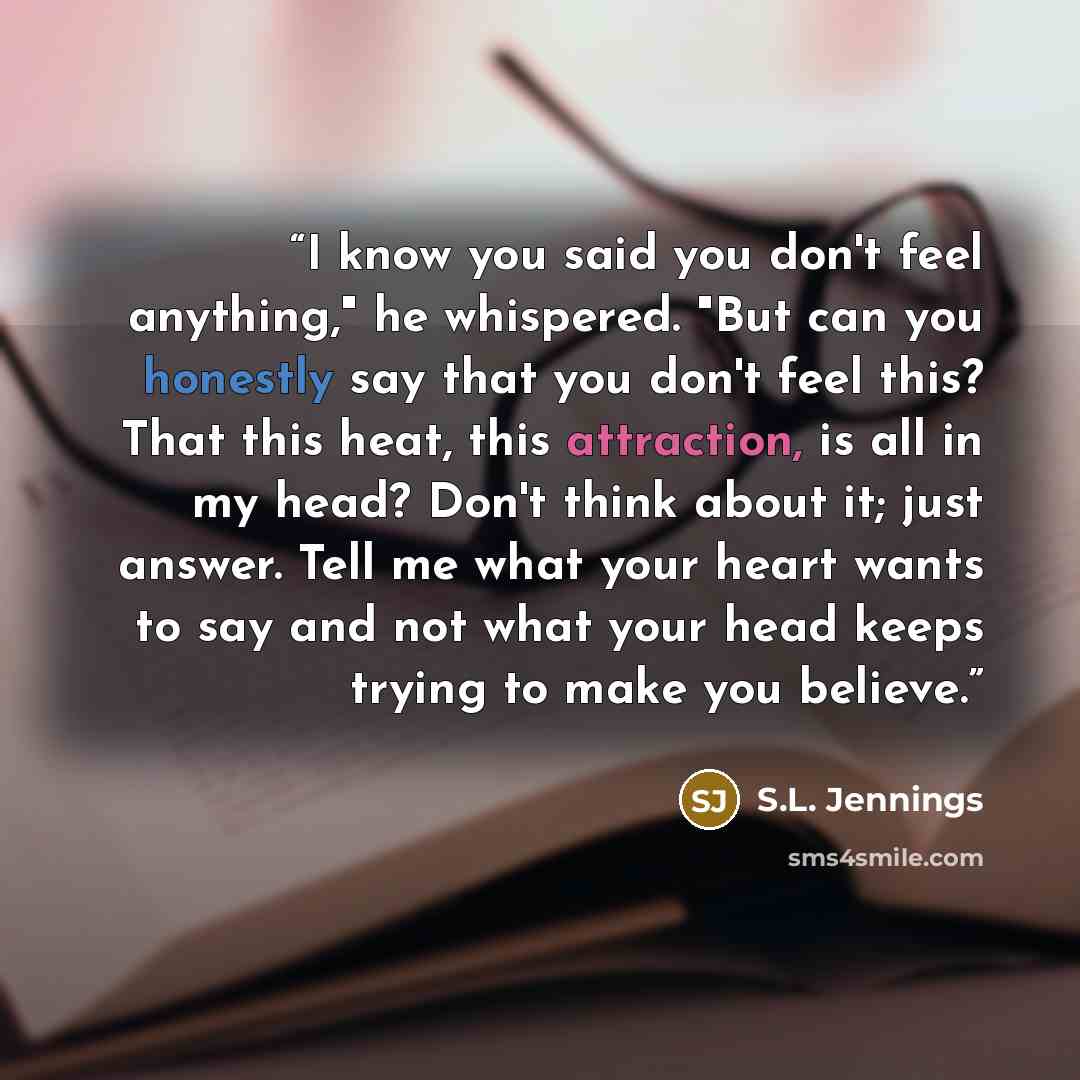 “I know you said you don't feel anything," he whispered. "But can you honestly say that you don't feel this? That this heat, this attraction, is all in my head? Don't think about it; just answer. Tell me what your heart wants to say and not what your head keeps trying to make you believe.” quote by S.L. Jennings