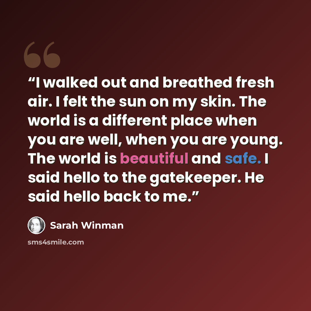 “I walked out and breathed fresh air. I felt the sun on my skin. The world is a different place when you are well, when you are young. The world is beautiful and safe. I said hello to the gatekeeper. He said hello back to me.” quote by Sarah Winman