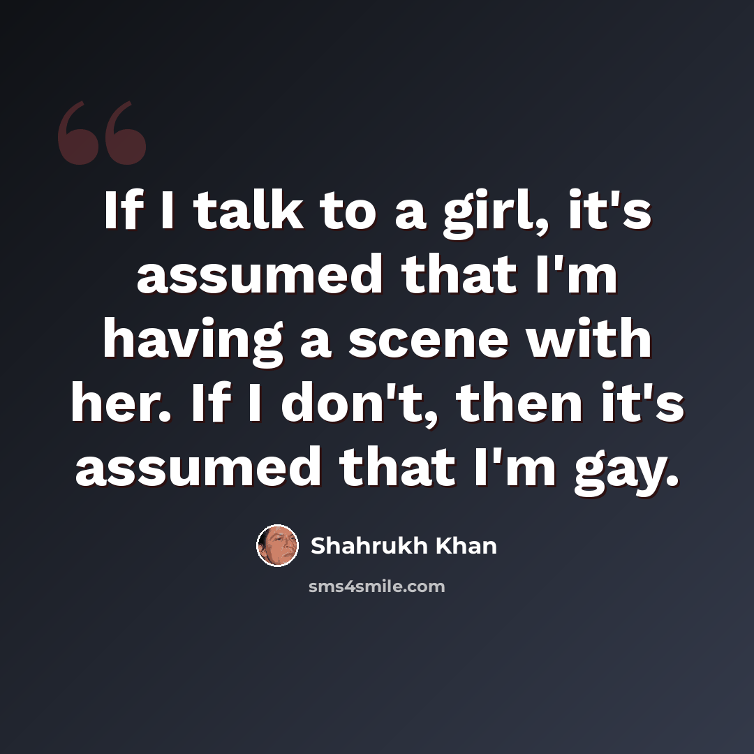 “If I talk to a girl, it's assumed that I'm having a scene with her. If I don't, then it's assumed that I'm gay.” quote by Shahrukh Khan