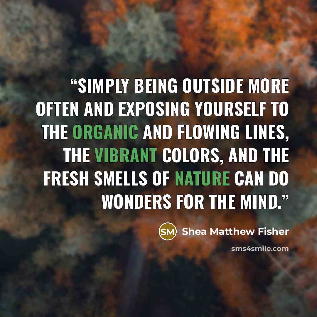 “simply being outside more often and exposing yourself to the organic and flowing lines, the vibrant colors, and the fresh smells of nature can do wonders for the mind.” quote by Shea Matthew Fisher