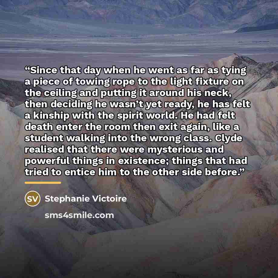 “Since that day when he went as far as tying a piece of towing rope to the light fixture on the ceiling and putting it around his neck, then deciding he wasn’t yet ready, he has felt a kinship with the spirit world. He had felt death enter the room then exit again, like a student walking into the…” quote by Stephanie Victoire