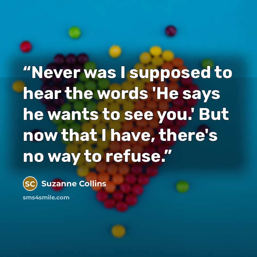 “Never was I supposed to hear the words 'He says he wants to see you.' But now that I have, there's no way to refuse.” quote by Suzanne Collins