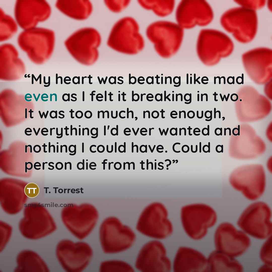 “My heart was beating like mad even as I felt it breaking in two. It was too much, not enough, everything I'd ever wanted and nothing I could have. Could a person die from this?” quote by T. Torrest