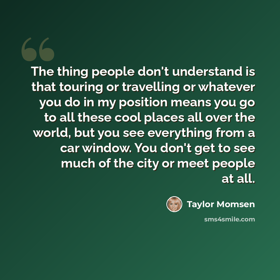 “The thing people don't understand is that touring or travelling or whatever you do in my position means you go to all these cool places all over the world, but you see everything from a car window. You don't get to see much of the city or meet people at all.” quote by Taylor Momsen
