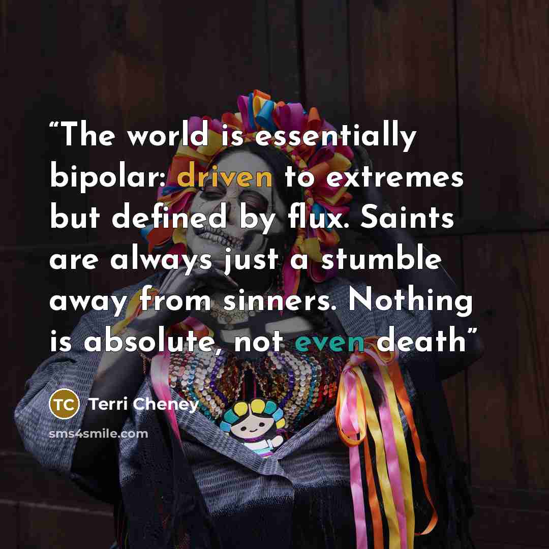 “The world is essentially bipolar: driven to extremes but defined by flux. Saints are always just a stumble away from sinners. Nothing is absolute, not even death” quote by Terri Cheney