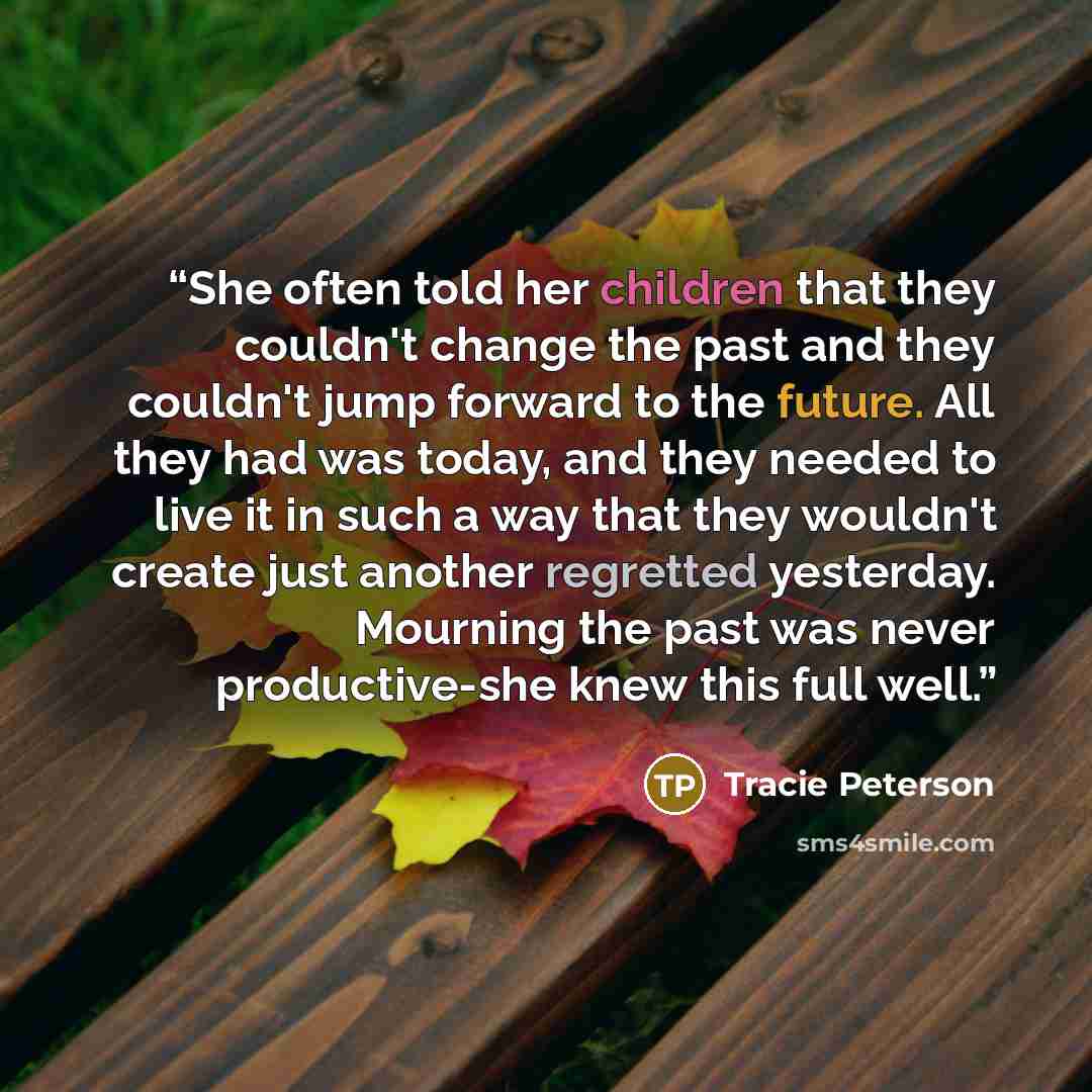 “She often told her children that they couldn't change the past and they couldn't jump forward to the future. All they had was today, and they needed to live it in such a way that they wouldn't create just another regretted yesterday. Mourning the past was never productive-she knew this full well.” quote by Tracie Peterson