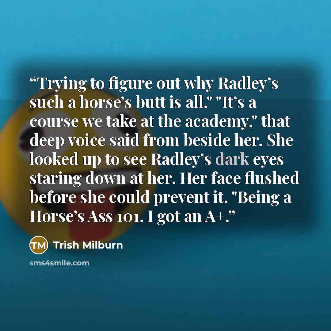 “Trying to figure out why Radley’s such a horse’s butt is all." "It’s a course we take at the academy," that deep voice said from beside her. She looked up to see Radley’s dark eyes staring down at her. Her face flushed before she could prevent it. "Being a Horse’s Ass 101. I got an A+.” quote by Trish Milburn