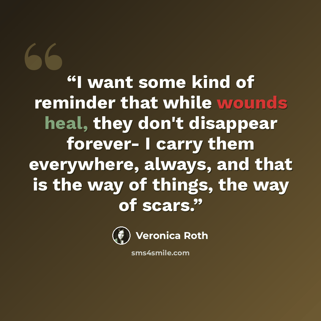 “I want some kind of reminder that while wounds heal, they don't disappear forever- I carry them everywhere, always, and that is the way of things, the way of scars.” quote by Veronica Roth