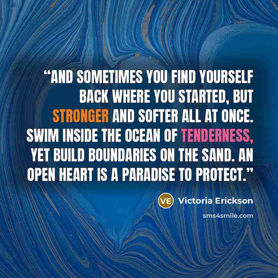 “And sometimes you find yourself back where you started, but stronger and softer all at once. Swim inside the ocean of tenderness, yet build boundaries on the sand. An open heart is a paradise to protect.” quote by Victoria Erickson