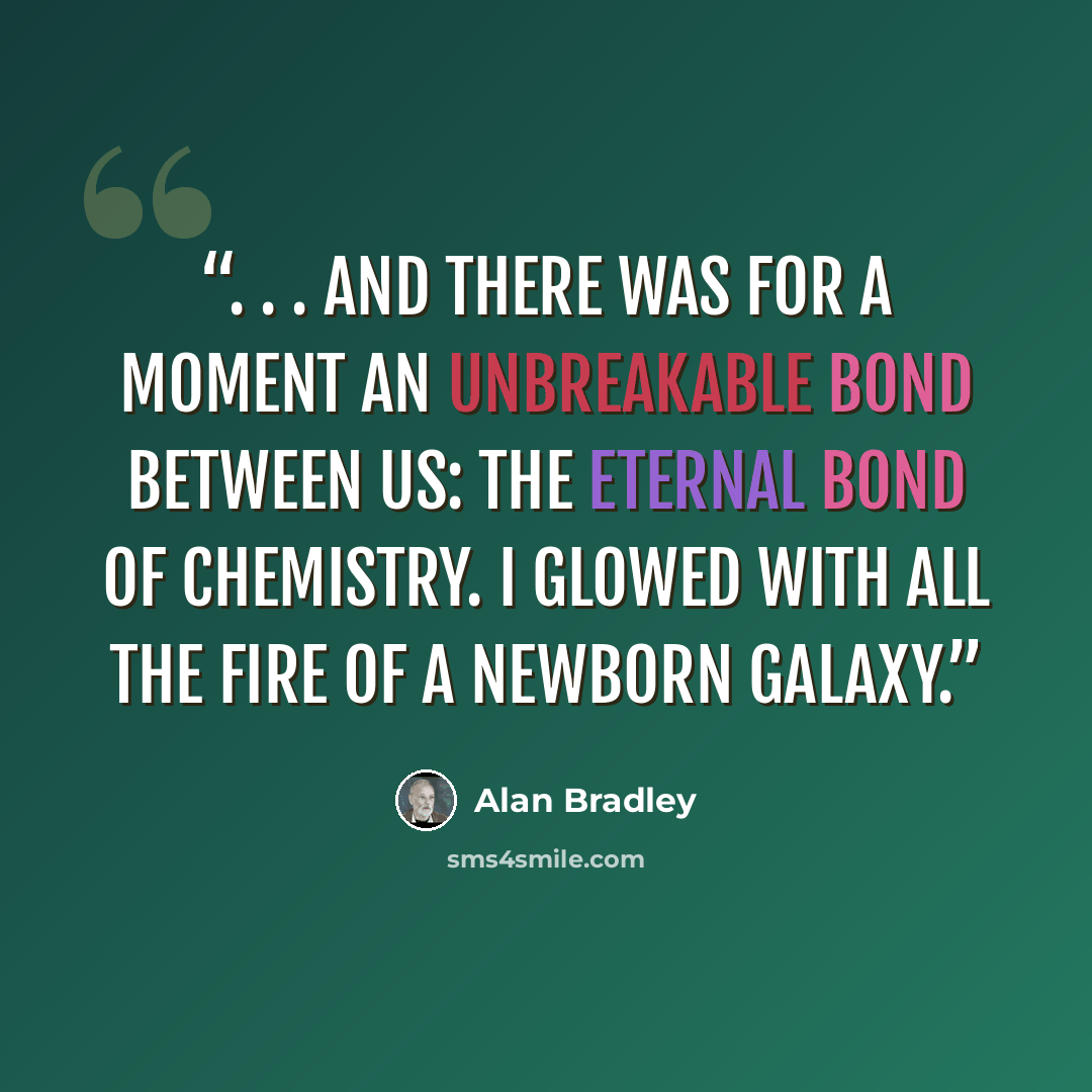 “. . . and there was for a moment an unbreakable bond between us: the eternal bond of chemistry. I glowed with all the fire of a newborn galaxy.” quote by Alan Bradley