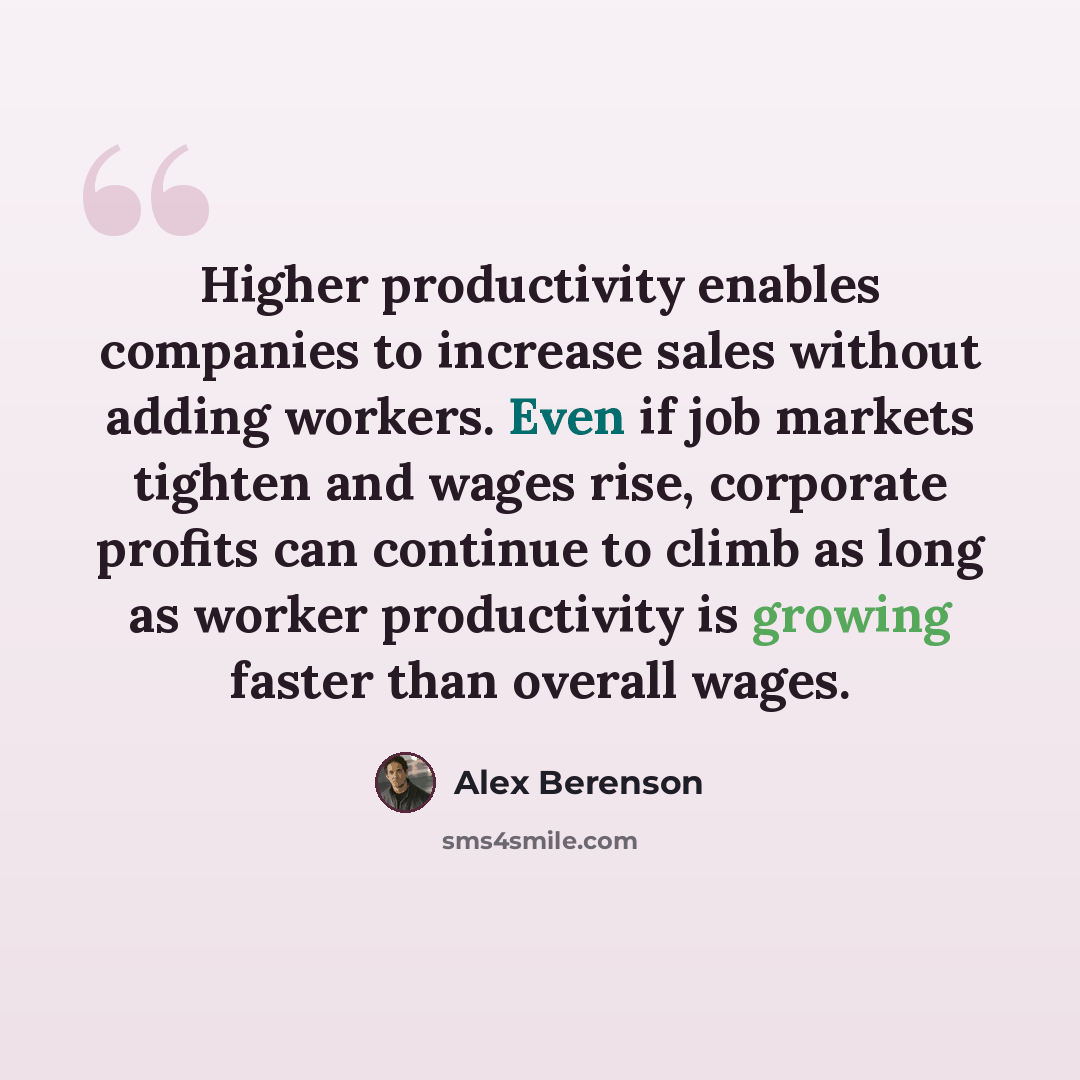 “Higher productivity enables companies to increase sales without adding workers. Even if job markets tighten and wages rise, corporate profits can continue to climb as long as worker productivity is growing faster than overall wages.” quote by Alex Berenson