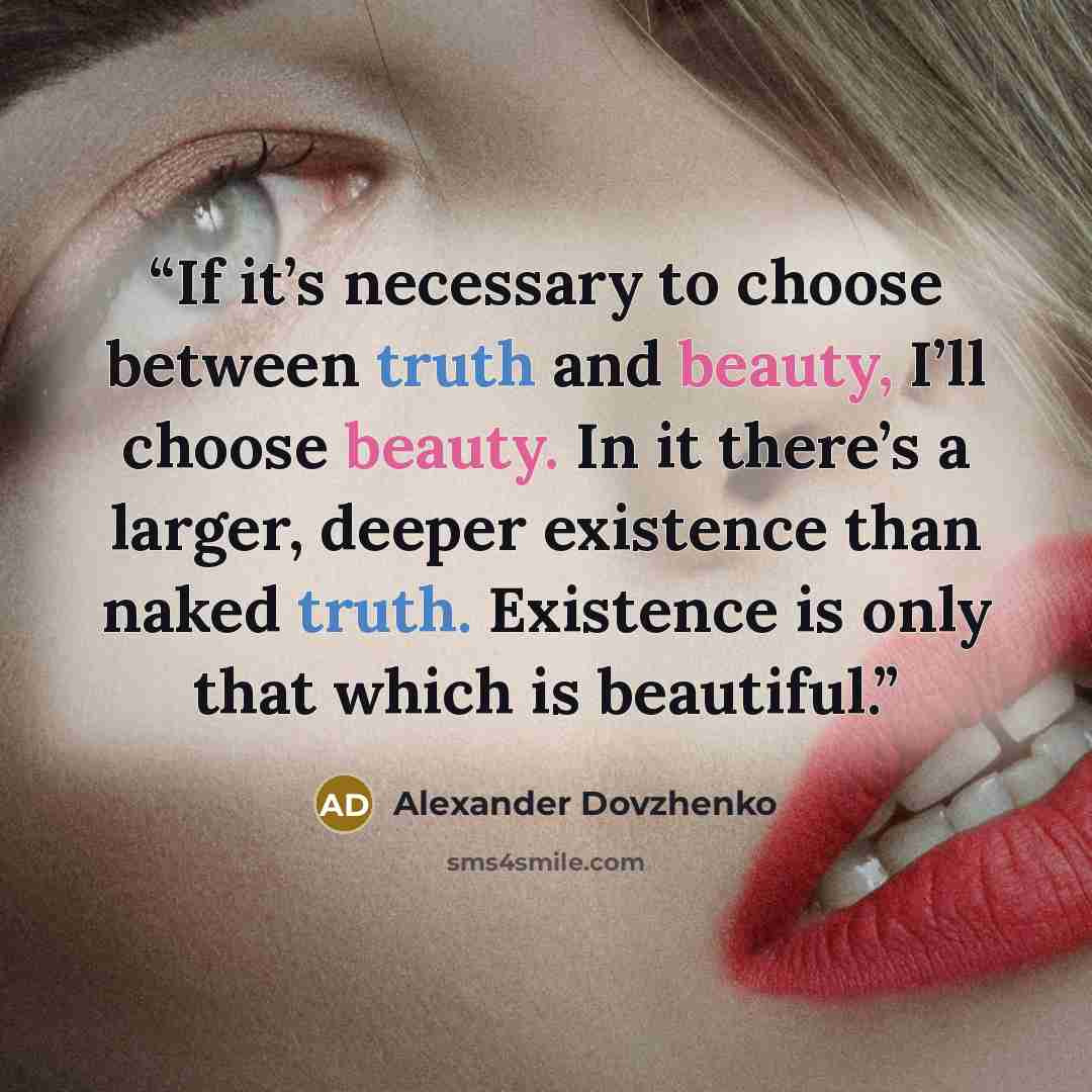 “If it’s necessary to choose between truth and beauty, I’ll choose beauty. In it there’s a larger, deeper existence than naked truth. Existence is only that which is beautiful.” quote by Alexander Dovzhenko