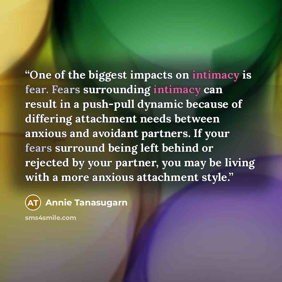 “One of the biggest impacts on intimacy is fear. Fears surrounding intimacy can result in a push-pull dynamic because of differing attachment needs between anxious and avoidant partners. If your fears surround being left behind or rejected by your partner, you may be living with a more anxious…” quote by Annie Tanasugarn