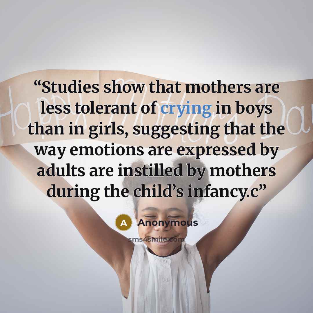 “Studies show that mothers are less tolerant of crying in boys than in girls, suggesting that the way emotions are expressed by adults are instilled by mothers during the child’s infancy.c” quote by Anonymous