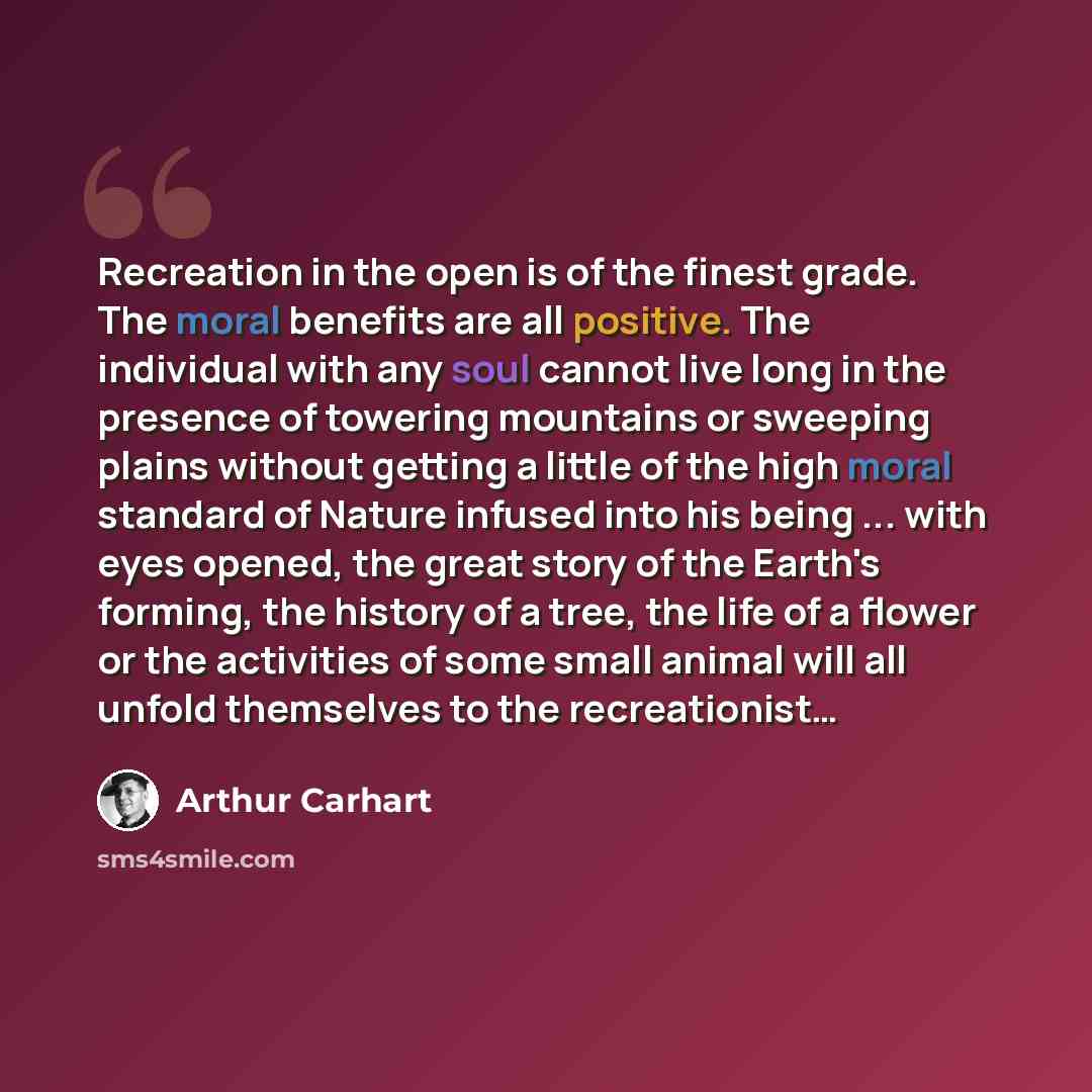 “Recreation in the open is of the finest grade. The moral benefits are all positive. The individual with any soul cannot live long in the presence of towering mountains or sweeping plains without getting a little of the high moral standard of Nature infused into his being ... with eyes opened, the…” quote by Arthur Carhart