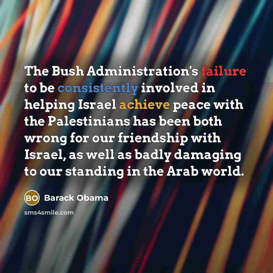 “The Bush Administration's failure to be consistently involved in helping Israel achieve peace with the Palestinians has been both wrong for our friendship with Israel, as well as badly damaging to our standing in the Arab world.” quote by Barack Obama