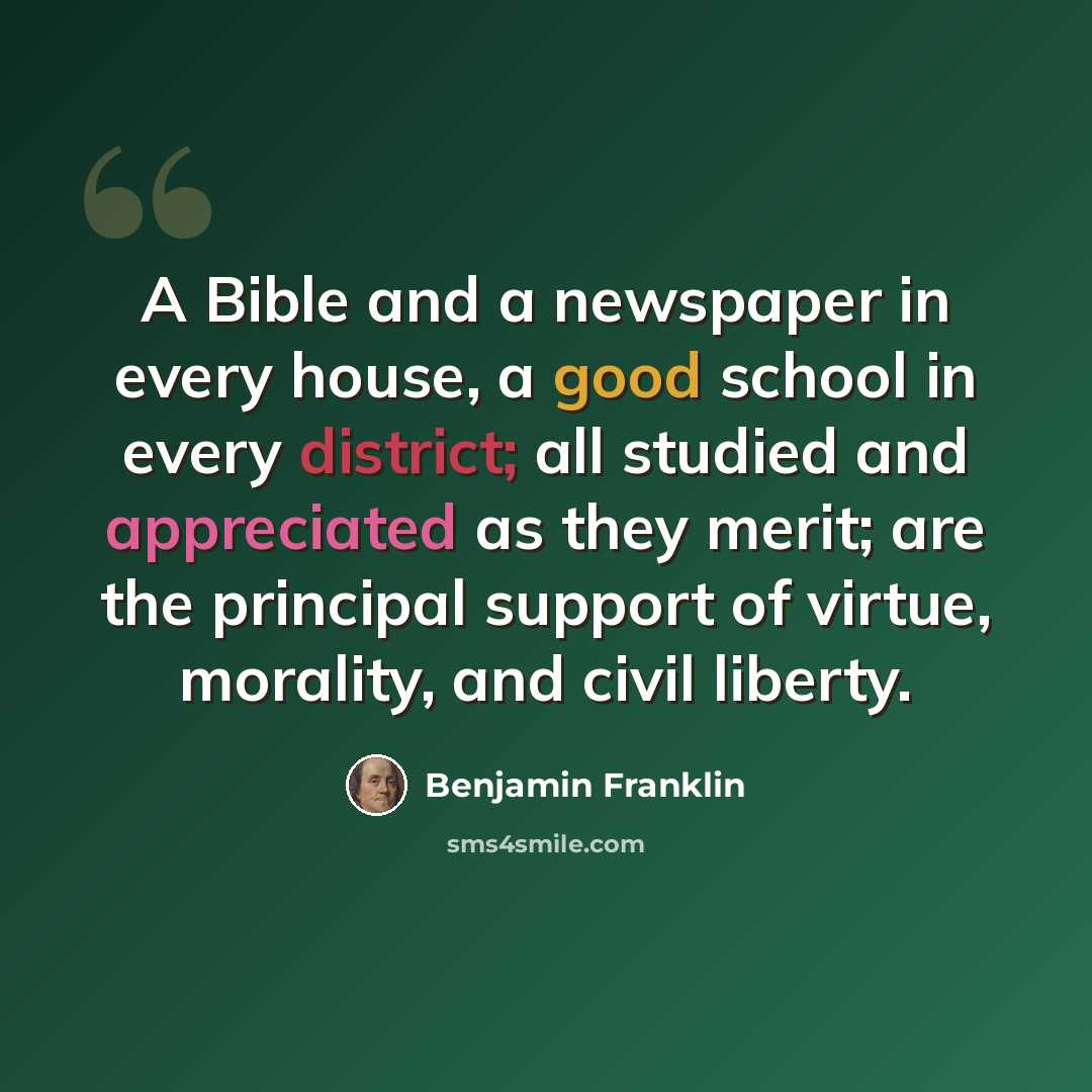 “A Bible and a newspaper in every house, a good school in every district; all studied and appreciated as they merit; are the principal support of virtue, morality, and civil liberty.” quote by Benjamin Franklin