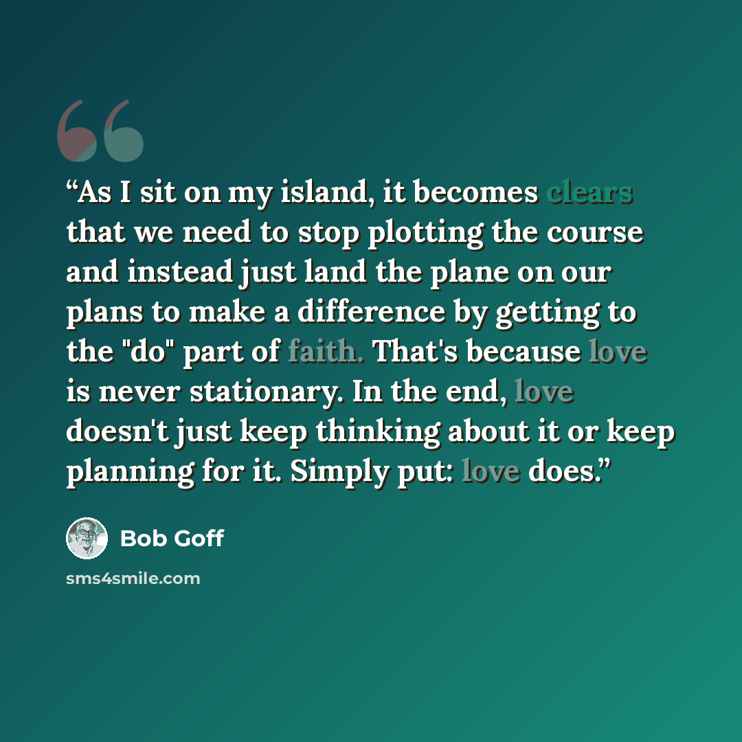“As I sit on my island, it becomes clears that we need to stop plotting the course and instead just land the plane on our plans to make a difference by getting to the "do" part of faith. That's because love is never stationary. In the end, love doesn't just keep thinking about it or keep planning…” quote by Bob Goff